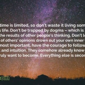 Your time is limited, so don't waste it living someone else's life. Don't be trapped by dogma – which is living with the results of other people's thinking