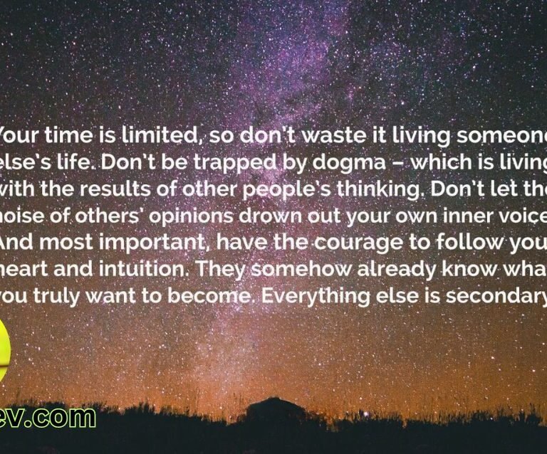 Your time is limited, so don't waste it living someone else's life. Don't be trapped by dogma – which is living with the results of other people's thinking